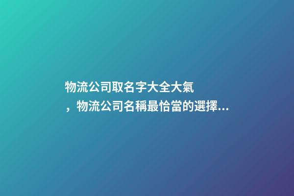 物流公司取名字大全大氣，物流公司名稱最恰當的選擇！